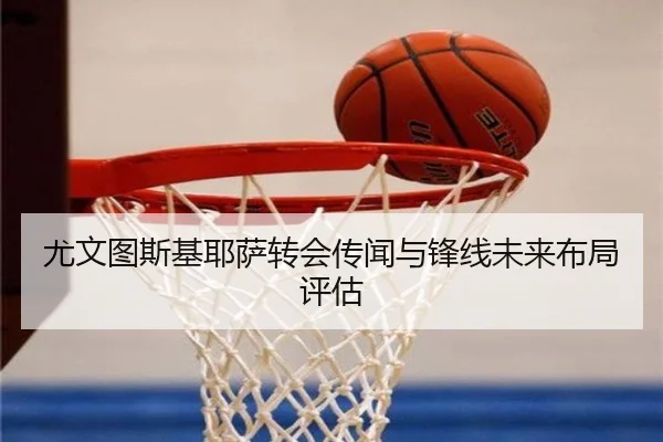 尤文图斯基耶萨转会传闻与锋线未来布局评估